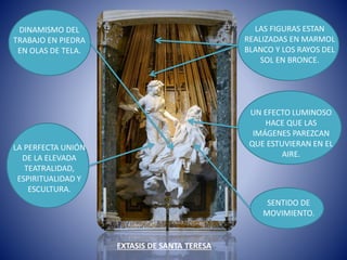 EXTASIS DE SANTA TERESA
LAS FIGURAS ESTAN
REALIZADAS EN MARMOL
BLANCO Y LOS RAYOS DEL
SOL EN BRONCE.
UN EFECTO LUMINOSO
HACE QUE LAS
IMÁGENES PAREZCAN
QUE ESTUVIERAN EN EL
AIRE.
SENTIDO DE
MOVIMIENTO.
DINAMISMO DEL
TRABAJO EN PIEDRA
EN OLAS DE TELA.
LA PERFECTA UNIÓN
DE LA ELEVADA
TEATRALIDAD,
ESPIRITUALIDAD Y
ESCULTURA.
 