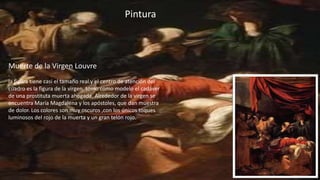 Pintura
Muerte de la Virgen Louvre
.
la figura tiene casi el tamaño real.y el centro de atención del
cuadro es la figura de la virgen. tomo como modelo el cadáver
de una prostituta muerta ahogada. Alrededor de la virgen se
encuentra María Magdalena y los apóstoles, que dan muestra
de dolor. Los colores son muy oscuros ,con los únicos toques
luminosos del rojo de la muerta y un gran telón rojo.
 