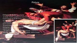 Entierro de Cristo roma (Italia)
.el mesías muerto, se presenta totalmente humanizado y es a
la vez la fuente de luz del mismo. como si toda su carne fuese
un foco permanente
. Acompañado también por la luminosidad de la tela blanca
que lo sostienen
.los personajes que sujetan el cuerpo del señor no son nada
distinguidos ,sino personas populares, comunes, sin nada
especial que los distinga
. En toda la composición abundan los escorzos violentos y
soberbios desde las tres manos de las mujeres hasta el propio
cuerpo del cristo
 