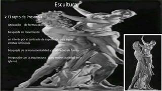 Escultura
El rapto de Proserpia
.
Utilización de formas abiertas
.
búsqueda de movimiento
.
un interés por el contraste de superficies, para lograr
efectos luminosos
.
búsqueda de la monumentalidad y la expresión de fuerza
.
integración con la arquitectura (para mover la piedad en la
iglesia)
 