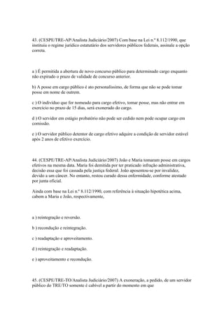 43. (CESPE/TRE-AP/Analista Judiciário/2007) Com base na Lei n.º 8.112/1990, que
instituiu o regime jurídico estatutário dos servidores públicos federais, assinale a opção
correta.



a ) É permitida a abertura de novo concurso público para determinado cargo enquanto
não expirado o prazo de validade de concurso anterior.

b) A posse em cargo público é ato personalíssimo, de forma que não se pode tomar
posse em nome de outrem.

c ) O indivíduo que for nomeado para cargo efetivo, tomar posse, mas não entrar em
exercício no prazo de 15 dias, será exonerado do cargo.

d ) O servidor em estágio probatório não pode ser cedido nem pode ocupar cargo em
comissão.

e ) O servidor público detentor de cargo efetivo adquire a condição de servidor estável
após 2 anos de efetivo exercício.



44. (CESPE/TRE-AP/Analista Judiciário/2007) João e Maria tomaram posse em cargos
efetivos na mesma data. Maria foi demitida por ter praticado infração administrativa,
decisão essa que foi cassada pela justiça federal. João aposentou-se por invalidez,
devido a um câncer. No entanto, restou curado dessa enfermidade, conforme atestado
por junta oficial.

Ainda com base na Lei n.º 8.112/1990, com referência à situação hipotética acima,
cabem a Maria e João, respectivamente,



a ) reintegração e reversão.

b ) recondução e reintegração.

c ) readaptação e aproveitamento.

d ) reintegração e readaptação.

e ) aproveitamento e recondução.



45. (CESPE/TRE-TO/Analista Judiciário/2007) A exoneração, a pedido, de um servidor
público do TRE/TO somente é cabível a partir do momento em que
 