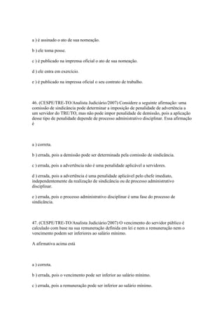 a ) é assinado o ato de sua nomeação.

b ) ele toma posse.

c ) é publicado na imprensa oficial o ato de sua nomeação.

d ) ele entra em exercício.

e ) é publicado na impressa oficial o seu contrato de trabalho.



46. (CESPE/TRE-TO/Analista Judiciário/2007) Considere a seguinte afirmação: uma
comissão de sindicância pode determinar a imposição de penalidade de advertência a
um servidor do TRE/TO, mas não pode impor penalidade de demissão, pois a aplicação
desse tipo de penalidade depende de processo administrativo disciplinar. Essa afirmação
é



a ) correta.

b ) errada, pois a demissão pode ser determinada pela comissão de sindicância.

c ) errada, pois a advertência não é uma penalidade aplicável a servidores.

d ) errada, pois a advertência é uma penalidade aplicável pelo chefe imediato,
independentemente da realização de sindicância ou de processo administrativo
disciplinar.

e ) errada, pois o processo administrativo disciplinar é uma fase do processo de
sindicância.



47. (CESPE/TRE-TO/Analista Judiciário/2007) O vencimento do servidor público é
calculado com base na sua remuneração definida em lei e nem a remuneração nem o
vencimento podem ser inferiores ao salário mínimo.

A afirmativa acima está



a ) correta.

b ) errada, pois o vencimento pode ser inferior ao salário mínimo.

c ) errada, pois a remuneração pode ser inferior ao salário mínimo.
 