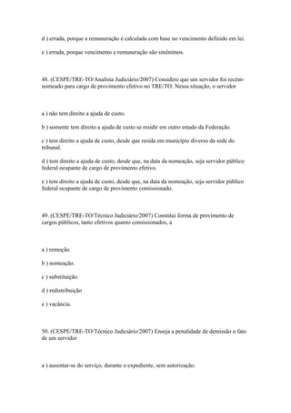 d ) errada, porque a remuneração é calculada com base no vencimento definido em lei.

e ) errada, porque vencimento e remuneração são sinônimos.



48. (CESPE/TRE-TO/Analista Judiciário/2007) Considere que um servidor foi recém-
nomeado para cargo de provimento efetivo no TRE/TO. Nessa situação, o servidor



a ) não tem direito a ajuda de custo.

b ) somente tem direito a ajuda de custo se residir em outro estado da Federação.

c ) tem direito a ajuda de custo, desde que resida em município diverso da sede do
tribunal.

d ) tem direito a ajuda de custo, desde que, na data da nomeação, seja servidor público
federal ocupante de cargo de provimento efetivo.

e ) tem direito a ajuda de custo, desde que, na data da nomeação, seja servidor público
federal ocupante de cargo de provimento comissionado.



49. (CESPE/TRE-TO/Técnico Judiciário/2007) Constitui forma de provimento de
cargos públicos, tanto efetivos quanto comissionados, a



a ) remoção.

b ) nomeação.

c ) substituição.

d ) redistribuição

e ) vacância.



50. (CESPE/TRE-TO/Técnico Judiciário/2007) Enseja a penalidade de demissão o fato
de um servidor



a ) ausentar-se do serviço, durante o expediente, sem autorização.
 