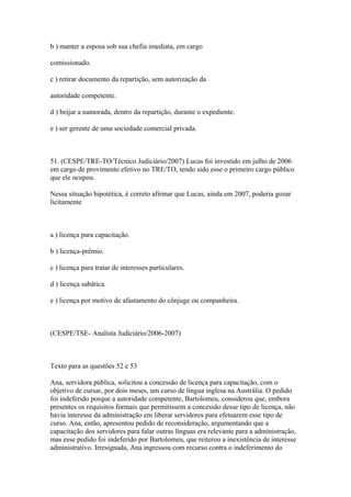 b ) manter a esposa sob sua chefia imediata, em cargo

comissionado.

c ) retirar documento da repartição, sem autorização da

autoridade competente.

d ) beijar a namorada, dentro da repartição, durante o expediente.

e ) ser gerente de uma sociedade comercial privada.



51. (CESPE/TRE-TO/Técnico Judiciário/2007) Lucas foi investido em julho de 2006
em cargo de provimento efetivo no TRE/TO, tendo sido esse o primeiro cargo público
que ele ocupou.

Nessa situação hipotética, é correto afirmar que Lucas, ainda em 2007, poderia gozar
licitamente



a ) licença para capacitação.

b ) licença-prêmio.

c ) licença para tratar de interesses particulares.

d ) licença sabática.

e ) licença por motivo de afastamento do cônjuge ou companheira.



(CESPE/TSE- Analista Judiciário/2006-2007)



Texto para as questões 52 e 53

Ana, servidora pública, solicitou a concessão de licença para capacitação, com o
objetivo de cursar, por dois meses, um curso de língua inglesa na Austrália. O pedido
foi indeferido porque a autoridade competente, Bartolomeu, considerou que, embora
presentes os requisitos formais que permitissem a concessão desse tipo de licença, não
havia interesse da administração em liberar servidores para efetuarem esse tipo de
curso. Ana, então, apresentou pedido de reconsideração, argumentando que a
capacitação dos servidores para falar outras línguas era relevante para a administração,
mas esse pedido foi indeferido por Bartolomeu, que reiterou a inexistência de interesse
administrativo. Irresignada, Ana ingressou com recurso contra o indeferimento do
 