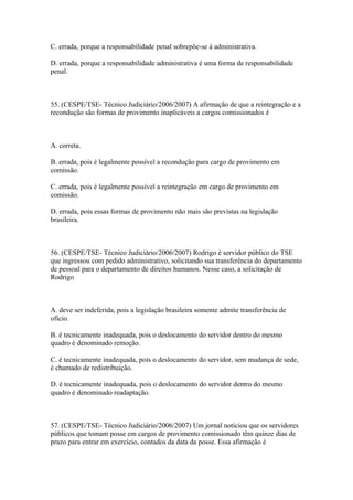 C. errada, porque a responsabilidade penal sobrepõe-se à administrativa.

D. errada, porque a responsabilidade administrativa é uma forma de responsabilidade
penal.



55. (CESPE/TSE- Técnico Judiciário/2006/2007) A afirmação de que a reintegração e a
recondução são formas de provimento inaplicáveis a cargos comissionados é



A. correta.

B. errada, pois é legalmente possível a recondução para cargo de provimento em
comissão.

C. errada, pois é legalmente possível a reintegração em cargo de provimento em
comissão.

D. errada, pois essas formas de provimento não mais são previstas na legislação
brasileira.



56. (CESPE/TSE- Técnico Judiciário/2006/2007) Rodrigo é servidor público do TSE
que ingressou com pedido administrativo, solicitando sua transferência do departamento
de pessoal para o departamento de direitos humanos. Nesse caso, a solicitação de
Rodrigo



A. deve ser indeferida, pois a legislação brasileira somente admite transferência de
ofício.

B. é tecnicamente inadequada, pois o deslocamento do servidor dentro do mesmo
quadro é denominado remoção.

C. é tecnicamente inadequada, pois o deslocamento do servidor, sem mudança de sede,
é chamado de redistribuição.

D. é tecnicamente inadequada, pois o deslocamento do servidor dentro do mesmo
quadro é denominado readaptação.



57. (CESPE/TSE- Técnico Judiciário/2006/2007) Um jornal noticiou que os servidores
públicos que tomam posse em cargos de provimento comissionado têm quinze dias de
prazo para entrar em exercício, contados da data da posse. Essa afirmação é
 