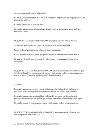 A. correta, de acordo com a lei em vigor.

B. errada, pois somente têm esse prazo os servidores empossados em cargos públicos de
provimento efetivo.

C. errada, pois o prazo é de um mês.

D. errada, porque o prazo é contado da data da publicação da ata de posse no Diário
Oficial da União.



58. (CESPE/TSE- Técnico Judiciário/2006/2007) Um servidor estável do TSE

A. somente pode perder seu cargo em decorrência de sentença judicial.

B. não pode ser exonerado, de ofício, do cargo que ocupa.

C. não pode ser demitido, salvo por prática de ato de improbidade administrativa.

D. pode ser demitido em virtude de decisão tomada em processo administrativo
disciplinar



59. (CESPE/TSE- Analista Judiciário/2006-2007) Um estudante de direito afirmou que
“no direito brasileiro, os ocupantes de cargos vitalícios não podem perder seus cargos
em decorrência de decisão administrativa”. Essa afirmação é



A. correta.

B. errada, porque não existem cargos vitalícios no direito brasileiro, dado que os
servidores públicos se aposentam compulsoriamente aos setenta anos de idade.

C. errada, porque todo agente público pode perder seu cargo em decorrência de
processo administrativo disciplinar que observe o princípio do devido processo legal.

D. errada, porque os ocupantes de cargos vitalícios não podem perder seu cargo.



60. (CESPE/TSE- Analista Judiciário/2006-2007) A exoneração, de ofício, de um
servidor público estável do TSE



A. implica o desfazimento de um contrato administrativo.
 