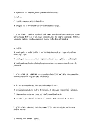 B. depende de sua condenação em processo administrativo

disciplinar.

C. é inviável perante o direito brasileiro.

D. revoga o ato de provimento do servidor no referido cargo.



61. (CESPE/TSE- Analista Judiciário/2006-2007) Na hipótese de redistribuição, não é o
servidor que é deslocado de um cargo para outro, mas é o próprio cargo que é deslocado
para outro órgão ou entidade, dentro do mesmo poder. Essa afirmação é



A. correta.

B. errada, pois, na redistribuição, o servidor é deslocado do seu cargo original para
outro cargo vago.

C. errada, pois o deslocamento do cargo somente ocorre na hipótese de readaptação.

D. errada, pois a redistribuição implica passagem do cargo dos quadros de um poder
para outro.



62. (CESPE/TRE/RJ e TRE/RR - Analista Judiciário/2006-2007) Um servidor público
estável ocupante de cargo no TSE tem direito a



A. licença remunerada para tratar de interesses particulares.

B. licença remunerada por motivo de remoção, de ofício, do cônjuge para o exterior.

C. afastamento remunerado para exercício de mandato classista.

D. ausentar-se por oito dias consecutivos, em razão do falecimento de um irmão.



63. (CESPE/TSE - Técnico Judiciário/2006-2007): A exoneração de um servidor
público estável:



A. somente pode ocorrer a pedido.
 