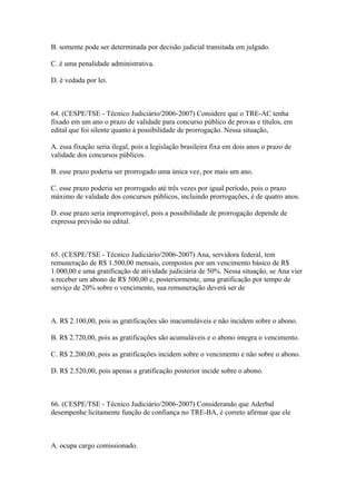 B. somente pode ser determinada por decisão judicial transitada em julgado.

C. é uma penalidade administrativa.

D. é vedada por lei.



64. (CESPE/TSE - Técnico Judiciário/2006-2007) Considere que o TRE-AC tenha
fixado em um ano o prazo de validade para concurso público de provas e títulos, em
edital que foi silente quanto à possibilidade de prorrogação. Nessa situação,

A. essa fixação seria ilegal, pois a legislação brasileira fixa em dois anos o prazo de
validade dos concursos públicos.

B. esse prazo poderia ser prorrogado uma única vez, por mais um ano.

C. esse prazo poderia ser prorrogado até três vezes por igual período, pois o prazo
máximo de validade dos concursos públicos, incluindo prorrogações, é de quatro anos.

D. esse prazo seria improrrogável, pois a possibilidade de prorrogação depende de
expressa previsão no edital.



65. (CESPE/TSE - Técnico Judiciário/2006-2007) Ana, servidora federal, tem
remuneração de R$ 1.500,00 mensais, compostos por um vencimento básico de R$
1.000,00 e uma gratificação de atividade judiciária de 50%. Nessa situação, se Ana vier
a receber um abono de R$ 500,00 e, posteriormente, uma gratificação por tempo de
serviço de 20% sobre o vencimento, sua remuneração deverá ser de



A. R$ 2.100,00, pois as gratificações são inacumuláveis e não incidem sobre o abono.

B. R$ 2.720,00, pois as gratificações são acumuláveis e o abono integra o vencimento.

C. R$ 2.200,00, pois as gratificações incidem sobre o vencimento e não sobre o abono.

D. R$ 2.520,00, pois apenas a gratificação posterior incide sobre o abono.



66. (CESPE/TSE - Técnico Judiciário/2006-2007) Considerando que Aderbal
desempenhe licitamente função de confiança no TRE-BA, é correto afirmar que ele



A. ocupa cargo comissionado.
 