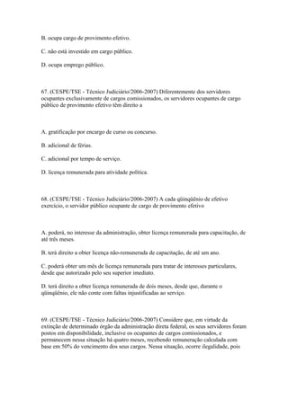 B. ocupa cargo de provimento efetivo.

C. não está investido em cargo público.

D. ocupa emprego público.



67. (CESPE/TSE - Técnico Judiciário/2006-2007) Diferentemente dos servidores
ocupantes exclusivamente de cargos comissionados, os servidores ocupantes de cargo
público de provimento efetivo têm direito a



A. gratificação por encargo de curso ou concurso.

B. adicional de férias.

C. adicional por tempo de serviço.

D. licença remunerada para atividade política.



68. (CESPE/TSE - Técnico Judiciário/2006-2007) A cada qüinqüênio de efetivo
exercício, o servidor público ocupante de cargo de provimento efetivo



A. poderá, no interesse da administração, obter licença remunerada para capacitação, de
até três meses.

B. terá direito a obter licença não-remunerada de capacitação, de até um ano.

C. poderá obter um mês de licença remunerada para tratar de interesses particulares,
desde que autorizado pelo seu superior imediato.

D. terá direito a obter licença remunerada de dois meses, desde que, durante o
qüinqüênio, ele não conte com faltas injustificadas ao serviço.



69. (CESPE/TSE - Técnico Judiciário/2006-2007) Considere que, em virtude da
extinção de determinado órgão da administração direta federal, os seus servidores foram
postos em disponibilidade, inclusive os ocupantes de cargos comissionados, e
permanecem nessa situação há quatro meses, recebendo remuneração calculada com
base em 50% do vencimento dos seus cargos. Nessa situação, ocorre ilegalidade, pois
 