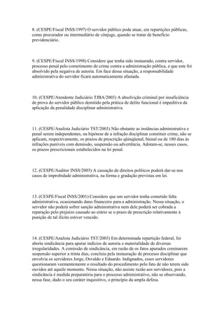 8. (CESPE/Fiscal INSS/1997) O servidor público pode atuar, em repartições públicas,
como procurador ou intermediário de cônjuge, quando se tratar de benefício
previdenciário.



9. (CESPE/Fiscal INSS/1998) Considere que tenha sido instaurado, contra servidor,
processo penal pelo cometimento de crime contra a administração pública, e que este foi
absolvido pela negativa de autoria. Em face dessa situação, a responsabilidade
administrativa do servidor ficará automaticamente afastada.



10. (CESPE/Atendente Judiciário TJBA/2003) A absolvição criminal por insuficiência
de prova do servidor público demitido pela prática de delito funcional é impeditiva da
aplicação da penalidade disciplinar administrativa.



11. (CESPE/Analista Judiciário TST/2003) Não obstante as instâncias administrativa e
penal serem independentes, na hipótese de a infração disciplinar constituir crime, não se
aplicam, respectivamente, os prazos de prescrição qüinqüenal, bienal ou de 180 dias às
infrações puníveis com demissão, suspensão ou advertência. Adotam-se, nesses casos,
os prazos prescricionais estabelecidos na lei penal.



12. (CESPE/Auditor INSS/2003) A cassação de direitos políticos poderá dar-se nos
casos de improbidade administrativa, na forma e gradação previstas em lei.



13. (CESPE/Fiscal INSS/2001) Considere que um servidor tenha cometido falta
administrativa, ocasionando dano financeiro para a administração. Nessa situação, o
servidor não poderá sofrer sanção administrativa nem dele poderá ser cobrada a
reparação pelo prejuízo causado ao erário se o prazo de prescrição relativamente à
punição de tal ilícito estiver vencido.



14. (CESPE/Analista Judiciário TST/2003) Em determinada repartição federal, foi
aberta sindicância para apurar indícios de autoria e materialidade de diversas
irregularidades. A comissão de sindicância, em razão de os fatos apurados cominarem
suspensão superior a trinta dias, concluiu pela instauração de processo disciplinar que
envolvia os servidores Jorge, Osvaldo e Eduardo. Indignados, esses servidores
questionaram veementemente o resultado do procedimento pelo fato de não terem sido
ouvidos até aquele momento. Nessa situação, não assiste razão aos servidores, pois a
sindicância é medida preparatória para o processo administrativo, não se observando,
nessa fase, dado o seu caráter inquisitivo, o princípio da ampla defesa.
 