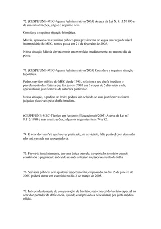 72. (CESPE/UNB-MEC-Agente Administrativo/2005) Acerca da Lei N. 8.112/1990 e
de suas atualizações, julgue o seguinte item.

Considere a seguinte situação hipotética.

Márcia, aprovada em concurso público para provimento de vagas em cargo de nível
intermediário do MEC, tomou posse em 21 de fevereiro de 2005.

Nessa situação Márcia deverá entrar em exercício imediatamente, no mesmo dia da
posse.



73. (CESPE/UNB-MEC-Agente Administrativo/2005) Considere a seguinte situação
hipotética.

Pedro, servidor público do MEC desde 1995, solicitou a seu chefe imediato o
parcelamento das férias a que faz jus em 2005 em 6 etapas de 5 dias úteis cada,
apresentando justificativas de natureza particular.

Nessa situação, o pedido de Pedro poderá ser deferido se suas justificativas forem
julgadas plausíveis pela chefia imediata.



(CESPE/UNB-MEC-Técnico em Assuntos Educacionais/2005) Acerca da Lei n.º
8.112/1990 e suas atualizações, julgue os seguintes itens 74 a 82.



74. O servidor inatiVo que houver praticado, na atividade, falta punível com demissão
não terá cassada sua aposentadoria.



75. Far-se-á, imediatamente, em uma única parcela, a reposição ao erário quando
constatado o pagamento indevido no mês anterior ao processamento da folha.



76. Servidor público, sem qualquer impedimento, empossado no dia 15 de janeiro de
2005, poderá entrar em exercício no dia 3 de março de 2005.



77. Independentemente de compensação de horário, será concedido horário especial ao
servidor portador de deficiência, quando comprovada a necessidade por junta médica
oficial.
 