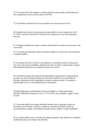 78. O servidor não ficará obrigado a restituir ajuda de custo quando, justificadamente,
não se apresentar na nova sede no prazo de 30 dias.



79. É permitida a prestação de serviços gratuitos nos casos previstos em lei.



80. Incluída como forma de provimento de cargo público no texto original da Lei N.
8.112/90, a ascensão funcional foi retirada dessa categoria por uma das atualizações
dessa lei.



81. Configura abandono de cargo a ausência intencional do servidor ao serviço por vinte
e nove dias.

82. O servidor que apresentar indícios de lesões orgânicas ou funcionais será submetido
a inspeção médica.



83. No âmbito do Poder Executivo, não poderão ser instituídos incentivos funcionais,
tais como concessão de medalhas, diplomas de honra ao mérito, condecoração e elogio,
além daqueles já previstos nos respectivos planos de carreira.



84. (CESPE/Procurador do Estado de Roraima/2004) Constitui dever fundamental do
servidor, previsto no Regime Jurídico dos Servidores Públicos Civis do Estado de
Roraima, representar contra ilegalidade, omissão ou abuso de poder. No entanto, a
representação deve ser encaminhada pela via hierárquica.



(CESPE/Especialista em Regulação de Serviços Públicos e Telecomunicações-
ANATEL/2004) De acordo com a Lei n.º 8.112/1990 e suas alterações, julgue os itens
85 a 88:



85. O servidor público em estágio probatório poderá exercer quaisquer cargos de
provimento em comissão, inclusive os relativos a funções de direção, chefia ou
assessoramento no órgão ou entidade de lotação em que cumpre o estágio probatório.



86. O servidor público que, ao término do estágio probatório, não satisfizer as condições
estabelecidas para esse estágio será demitido.
 