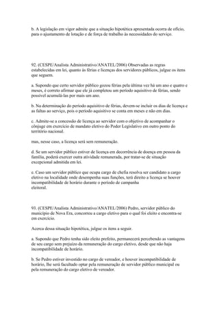 b. A legislação em vigor admite que a situação hipotética apresentada ocorra de ofício,
para o ajustamento de lotação e de força de trabalho às necessidades do serviço.




92. (CESPE/Analista Administrativo/ANATEL/2006) Observadas as regras
estabelecidas em lei, quanto às férias e licenças dos servidores públicos, julgue os itens
que seguem.

a. Supondo que certo servidor público gozou férias pela última vez há um ano e quatro e
meses, é correto afirmar que ele já completou um período aquisitivo de férias, sendo
possível acumulá-las por mais um ano.

b. Na determinação do período aquisitivo de férias, devem-se incluir os dias de licença e
as faltas ao serviço, pois o período aquisitivo se conta em meses e não em dias.

c. Admite-se a concessão de licença ao servidor com o objetivo de acompanhar o
cônjuge em exercício de mandato eletivo do Poder Legislativo em outro ponto do
território nacional.

mas, nesse caso, a licença será sem remuneração.

d. Se um servidor público estiver de licença em decorrência de doença em pessoa da
família, poderá exercer outra atividade remunerada, por tratar-se de situação
excepcional admitida em lei.

e. Caso um servidor público que ocupa cargo de chefia resolva ser candidato a cargo
eletivo na localidade onde desempenha suas funções, terá direito a licença se houver
incompatibilidade de horário durante o período de campanha
eleitoral.



93. (CESPE/Analista Administrativo/ANATEL/2006) Pedro, servidor público do
município de Nova Era, concorreu a cargo eletivo para o qual foi eleito e encontra-se
em exercício.

Acerca dessa situação hipotética, julgue os itens a seguir.

a. Supondo que Pedro tenha sido eleito prefeito, permanecerá percebendo as vantagens
de seu cargo sem prejuízo da remuneração do cargo eletivo, desde que não haja
incompatibilidade de horário.

b. Se Pedro estiver investido no cargo de vereador, e houver incompatibilidade de
horário, lhe será facultado optar pela remuneração de servidor público municipal ou
pela remuneração do cargo eletivo de vereador.
 
