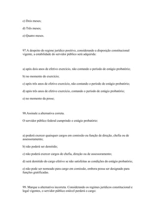 c) Dois meses;

d) Três meses;

e) Quatro meses.



97.A despeito do regime jurídico positivo, considerando a disposição constitucional
vigente, a estabilidade do servidor público será adquirida:



a) após dois anos de efetivo exercício, não contando o período de estágio probatório;

b) no momento do exercício;

c) após três anos de efetivo exercício, não contando o período de estágio probatório;

d) após três anos de efetivo exercício, contando o período de estágio probatório;

e) no momento da posse;



98.Assinale a alternativa correta.

O servidor público federal cumprindo o estágio probatório:



a) poderá exercer quaisquer cargos em comissão ou função de direção, chefia ou de
assessoramento;

b) não poderá ser demitido;

c) não poderá exercer cargos de chefia, direção ou de assessoramento;

d) será demitido do cargo efetivo se não satisfeitas as condições do estágio probatório;

e) não pode ser nomeado para cargo em comissão, embora possa ser designado para
funções gratificadas.



99. Marque a alternativa incorreta. Considerando os regimes jurídicos constitucional e
legal vigentes, o servidor público estável perderá o cargo:
 
