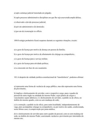 a) após sentença judicial transitada em julgado;

b) após processo administrativo disciplinar em que lhe seja asseverada ampla defesa;

c) observado o devido processo judicial;

d) por ato administrativo de demissão;

e) por ato de exoneração ex officio.



100.O estágio probatório ficará suspenso durante as seguintes situações, exceto:



a) o gozo da licença por motivo de doença em pessoa da família;

b) o gozo da licença por motivo de afastamento do cônjuge ou companheiro;

c) o gozo da licença para o serviço militar;

d) o gozo da licença para atividade política;

e) a concessão em face do seu casamento.



101.A despeito da validade jurídico-constitucional da “transferência”, podemos afirmar:



a) representa uma forma de vacância de cargo público, mas não representa uma forma
de provimento;

b) implica o deslocamento do servidor, com o respectivo cargo, para o quadro de
pessoal de outro órgão ou entidade do mesmo Poder, cujos planos de cargos e
vencimentos sejam idênticos; é o deslocamento do servidor, a pedido ou de ofício, no
âmbito do mesmo quadro, com ou sem mudança de sede;

c) é a remoção, a pedido ou de ofício, para outra localidade, independentemente de
vaga, para acompanhar cônjuge ou companheiro, ou por motivo de saúde, condicionada,
neste último caso, à comprovação por junta médica;

d) é o deslocamento do servidor para outro quadro de pessoal, com ou sem mudança de
sede, no âmbito do mesmo Poder, acarretando vacância e provimento por intermédio do
mesmo ato;
 