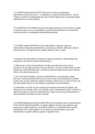 15. (CESPE/Papiloscopista PF/1997) Pelo menos um dos procedimentos
administrativos previstos em lei – a sindicância e o processo administrativo – tem de
tramitar e concluir-se regularmente para que, de modo legal, possa ser aplicada sanção
administrativa ao servidor público.



16. (CESPE/ACE-TCU/2004) O processo disciplinar pode ser revisto de ofício, quando
se aduzirem fatos novos ou circunstâncias suscetíveis de justificarem a inocência do
servidor punido ou a inadequação da penalidade aplicada.




17. (CESPE/Auditor INSS/2001) Um servidor público responde a processo
administrativo disciplinar paralelamente a um processo criminal, ambos por conta de
um mesmo fato. A propósito dessa situação, julgue os itens a seguir:



1) Enquanto não for proferida a sentença no processo criminal, a administração não
pode punir o servidor no processo administrativo;

2 ) Mesmo que o juízo criminal absolva servidor, por achar que a prova não é
conclusiva da sua culpa (principio de que na dúvida, o réu deve ser absolvido) isso não
impede que a administração puna o servidor no processo administrativo pelos mesmos
fatos, à vista das mesmas provas.

3 ) Se o servidor for punido, no processo administrativo, com demissão e quiser
provocar o controle jurisdicional desse ato, deverá valer-se do instrumento do habeas
corpus, uma vez que a demissão importa restrição ao direito de ir e vir do servidor, que
não mais poderá exercer as suas funções na repartição em que trabalhava;

4 ) Absolvido o servidor no juízo criminal, por sentença transitada em julgado, que
afirmou não ter ocorrido o fato a ele atribuído, pode a administração punir o servidor se,
depois da sentença, ao processo administrativo, surgir nova prova que demonstrasse o
fato proclamado inexistente no juízo criminal.



18. (CESPE/Delegado de Polícia Federal/2002) Em consonância com a classificação de
Celso Antônio Bandeira de Mello, os agentes públicos formam uma categoria a que
pertencem os agentes políticos, os servidores públicos e os particulares em atuação
colaboradora com o poder público. Com relação ao regime jurídico a que estão
subordinados os agentes públicos, julgue os seguintes itens.
 
