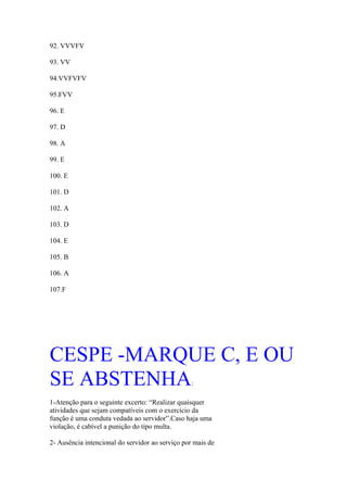 92. VVVFV

93. VV

94.VVFVFV

95.FVV

96. E

97. D

98. A

99. E

100. E

101. D

102. A

103. D

104. E

105. B

106. A

107.F




CESPE -MARQUE C, E OU
SE ABSTENHA                                      :

1-Atenção para o seguinte excerto: “Realizar quaisquer
atividades que sejam compatíveis com o exercício da
função é uma conduta vedada ao servidor”.Caso haja uma
violação, é cabível a punição do tipo multa.

2- Ausência intencional do servidor ao serviço por mais de
 