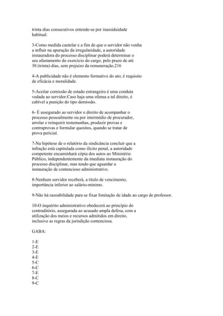 trinta dias consecutivos entende-se por inassiduidade
habitual.

3-Como medida cautelar e a fim de que o servidor não venha
a influir na apuração da irregularidade, a autoridade
instauradora do processo disciplinar poderá determinar o
seu afastamento do exercício do cargo, pelo prazo de até
30 (trinta) dias, sem prejuízo da remuneração.216

4-A publicidade não é elemento formativo do ato; é requisito
de eficácia e moralidade.

5-Aceitar comissão de estado estrangeiro é uma conduta
vedada ao servidor.Caso haja uma ofensa a tal direito, é
cabível a punição do tipo demissão.

6- É assegurado ao servidor o direito de acompanhar o
processo pessoalmente ou por intermédio de procurador,
arrolar e reinquirir testemunhas, produzir provas e
contraprovas e formular quesitos, quando se tratar de
prova pericial.

7-Na hipótese de o relatório da sindicância concluir que a
infração está capitulada como ilícito penal, a autoridade
competente encaminhará cópia dos autos ao Ministério
Público, independentemente da imediata instauração do
processo disciplinar, mas tendo que aguardar a
instauração de contencioso administrativo.

8-Nenhum servidor receberá, a título de vencimento,
importância inferior ao salário-mínimo.

9-Não há razoabilidade para se fixar limitação de idade ao cargo de professor.

10-O inquérito administrativo obedecerá ao princípio do
contraditório, assegurada ao acusado ampla defesa, com a
utilização dos meios e recursos admitidos em direito,
inclusive as regras da jurisdição contenciosa.

GABA:

1-E
2-E
3-E
4-E
5-C
6-C
7-E
8-C
9-C
 