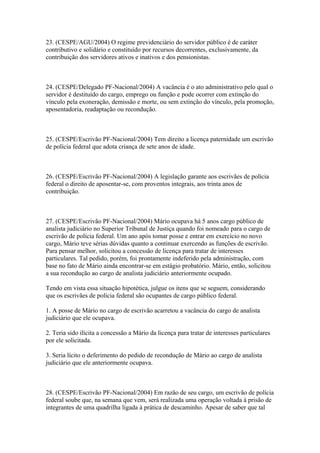 23. (CESPE/AGU/2004) O regime previdenciário do servidor público é de caráter
contributivo e solidário e constituído por recursos decorrentes, exclusivamente, da
contribuição dos servidores ativos e inativos e dos pensionistas.



24. (CESPE/Delegado PF-Nacional/2004) A vacância é o ato administrativo pelo qual o
servidor é destituído do cargo, emprego ou função e pode ocorrer com extinção do
vínculo pela exoneração, demissão e morte, ou sem extinção do vínculo, pela promoção,
aposentadoria, readaptação ou recondução.



25. (CESPE/Escrivão PF-Nacional/2004) Tem direito a licença paternidade um escrivão
de polícia federal que adota criança de sete anos de idade.



26. (CESPE/Escrivão PF-Nacional/2004) A legislação garante aos escrivães de polícia
federal o direito de aposentar-se, com proventos integrais, aos trinta anos de
contribuição.



27. (CESPE/Escrivão PF-Nacional/2004) Mário ocupava há 5 anos cargo público de
analista judiciário no Superior Tribunal de Justiça quando foi nomeado para o cargo de
escrivão de polícia federal. Um ano após tomar posse e entrar em exercício no novo
cargo, Mário teve sérias dúvidas quanto a continuar exercendo as funções de escrivão.
Para pensar melhor, solicitou a concessão de licença para tratar de interesses
particulares. Tal pedido, porém, foi prontamente indeferido pela administração, com
base no fato de Mário ainda encontrar-se em estágio probatório. Mário, então, solicitou
a sua recondução ao cargo de analista judiciário anteriormente ocupado.

Tendo em vista essa situação hipotética, julgue os itens que se seguem, considerando
que os escrivães de polícia federal são ocupantes de cargo público federal.

1. A posse de Mário no cargo de escrivão acarretou a vacância do cargo de analista
judiciário que ele ocupava.

2. Teria sido ilícita a concessão a Mário da licença para tratar de interesses particulares
por ele solicitada.

3. Seria lícito o deferimento do pedido de recondução de Mário ao cargo de analista
judiciário que ele anteriormente ocupava.



28. (CESPE/Escrivão PF-Nacional/2004) Em razão de seu cargo, um escrivão de polícia
federal soube que, na semana que vem, será realizada uma operação voltada à prisão de
integrantes de uma quadrilha ligada à prática de descaminho. Apesar de saber que tal
 