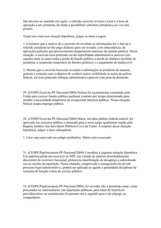 fato deveria ser mantido em sigilo, o referido escrivão revelou o local e a hora da
operação a um jornalista, de modo a possibilitar cobertura jornalística ao vivo das
prisões.

Tendo em vista essa situação hipotética, julgue os itens a seguir.

1. Considere que o motivo de o escrivão ter revelado as informações foi o fato de o
referido jornalista ter-lhe pago dinheiro para ser avisado, com antecedência, de
operações policiais que provavelmente despertariam interesse da opinião pública. Nessa
situação, o escrivão teria praticado ato de improbidade administrativa punível com
sanções entre as quais estão a perda da função pública, a perda do dinheiro recebido do
jornalista, a suspensão temporária de direitos políticos e o pagamento de multa civil.

2. Mesmo que o escrivão houvesse revelado a informação ao jornalista de maneira
gratuita e somente com o objetivo de conferir maior visibilidade às ações da polícia
federal, ele teria praticado infração administrativa punível com pena de demissão.



29. (CESPE/Escrivão PF-Nacional/2004) Nelson foi recentemente contratado pela
União para exercer função pública mediante contrato por tempo determinado para
atender a necessidade temporária de excepcional interesse público. Nessa situação,
Nelson ocupa emprego público.



30. (CESPE/Escrivão PF-Nacional/2004) Mário, servidor público federal estável, foi
aprovado em concurso público e nomeado para o novo cargo igualmente regido pelo
Regime Jurídico dos Servidores Públicos Civis da União. A respeito desse situação
hipotética, julgue o item subseqüente.

1. Caso seja reprovado no estágio probatório, Mário será exonerado.



31. (CESPE/Papiloscopista PF-Nacional/2004) Considere a seguinte situação hipotética.
Um papiloscopista em exercício no DPF, em virtude de anterior desentendimento
decorrente do exercício funcional, promoveu manifestação de desapreço a subordinado
seu no recinto da repartição. Nessa situação, comprovada a transgressão em devido
processo legal administrativo, poderá ser aplicada ao agente a penalidade disciplinar de
remoção de lotação a bem do serviço público.



32. (CESPE/Papiloscopista PF-Nacional/2004) Ao servidor não é permitido atuar, como
procurador ou intermediário, em repartições públicas, para tratar de benefícios
previdenciários ou assistenciais de parentes até o segundo grau e de cônjuge ou
companheiro.
 