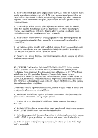 a ) O servidor nomeado para cargo de provimento efetivo, ao entrar em exercício, ficará
sujeito a estágio probatório por período de 24 meses, durante o qual sua aptidão e sua
capacidade serão objeto de avaliação para o desempenho do cargo, observando-se os
seguintes fatores: assiduidade, disciplina, capacidade de iniciativa, produtividade e
responsabilidade.

b ) O servidor que estiver cedido a outro órgão terá, no mínimo, dez e, no máximo,
trinta dias, a contar da publicação do at que determina o seu retorno ao cargo para
retomar o desempenho das atribuições do cargo efetivo, sem se considerar o prazo
razoável necessário para o deslocamento para a nova sede.

c ) O servidor que não for aprovado no estágio probatório será demitido por meio de
processo administrativo disciplinar, no qual lhe sejam assegurados ampla defesa e
contraditório.

d ) Na vacância, sendo o servidor efetivo, ele terá o direito de ser reconduzido ao cargo
de origem, caso não seja aprovado no estágio probatório, ao contrário do que ocorre
com a exoneração, ato que não lhe confere tal direito.

e ) Prescreve em 5 anos o direito de o servidor requerer revisão dos atos que não afetem
seu interesse patrimonial.



42. (CESPE/TRE-AP/Analista Judiciário/2007) No dia 10/4/2000, Pedro, servidor
público federal da Polícia Rodoviária Federal, por força de uma procuração que
recebera de Paulo, seu amigo de infância, conseguiu a liberação, no DETRAN, de um
veículo que teria sido apreendido dias antes. Entendendo ter havido infração
administrativa na espécie, Antônio, autoridade competente, conhecendo do fato no dia
22/10/2005, determinou a imediata instauração de processo administrativo disciplinar,
com portaria de instauração publicada no dia 31/12/2005, não tendo sido, até a presente
data, aplicada qualquer penalidade.

Com base na situação hipotética acima descrita, assinale a opção correta de acordo com
o regime disciplinar dos servidores públicos.

a ) Na hipótese, Pedro estaria sujeito à penalidade de demissão, visto que atuou como
procurador ou intermediário em repartições públicas.

b ) O termo inicial do prazo prescricional é o dia da ocorrência do fato, ou seja,
10/4/2000.

c ) No dia 22/10/2005, houve interrupção do prazo prescricional, o qual restou suspenso
até 31/12/2005, quando, então, teve o seu início por inteiro.

d ) Na hipótese, a prescrição da pretensão punitiva da administração somente irá ocorrer
em 31/12/2007, já que a penalidade a ser imposta será, no máximo, de advertência.

e ) Pedro não poderá sofrer qualquer penalidade se, na data da aplicação desta, ele já
estiver aposentado.
 