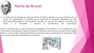 Teoría de Bruner 
 La teoría del aprendizaje por descubrimiento de Bruner atribuye una clara relación entre la 
acción y el aprendizaje, y considera que la resolución de problemas dependerá de cómo 
estos sean presentados en una situación concreta, ya que han de suponer un desafío que 
incite a su resolución y propicie la transferencia del aprendizaje. 
Bruner considera que el uso de recursos tecnológicos será positivo en la medida que estos 
favorezcan la estimulación cognitiva mediante materiales que entrenen las operaciones lógicas 
básicas, o bien si estos recursos permiten al alumnado hacer una búsqueda de respuestas dado 
uno o varios estímulos presentados en la pantalla. 
 