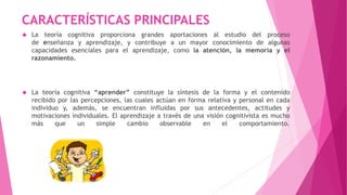 CARACTERÍSTICAS PRINCIPALES 
 La teoría cognitiva proporciona grandes aportaciones al estudio del proceso 
de ﻿enseñanza y aprendizaje, y contribuye a un mayor conocimiento de algunas 
capacidades esenciales para el aprendizaje, como la atención, la memoria y el 
razonamiento. 
 La teoría cognitiva “aprender” constituye la síntesis de la forma y el contenido 
recibido por las percepciones, las cuales actúan en forma relativa y personal en cada 
individuo y, además, se encuentran influidas por sus antecedentes, actitudes y 
motivaciones individuales. El aprendizaje a través de una visión cognitivista es mucho 
más que un simple cambio observable en el comportamiento. 
 