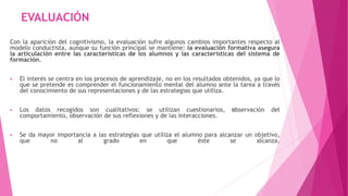 EVALUACIÓN 
Con la aparición del cognitivismo, la evaluación sufre algunos cambios importantes respecto al 
modelo conductista, aunque su función principal se mantiene: la evaluación formativa asegura 
la articulación entre las características de los alumnos y las características del sistema de 
formación. 
 El interés se centra en los procesos de aprendizaje, no en los resultados obtenidos, ya que lo 
que se pretende es comprender el funcionamiento mental del alumno ante la tarea a través 
del conocimiento de sus representaciones y de las estrategias que utiliza. 
 Los datos recogidos son cualitativos: se utilizan cuestionarios, ﻿observación del 
comportamiento, observación de sus reflexiones y de las interacciones. 
 Se da mayor importancia a las estrategias que utiliza el alumno para alcanzar un objetivo, 
que no al grado en que éste se alcanza. 
 