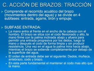 C. ACCIÓN DE BRAZOS: TRACCIÓN
 Comprende el recorrido acuático del brazo
(movimientos dentro del agua) y se divide en 4
subfases: entrada, agarre, tirón y empuje.
 SUBFASE ENTRADA:
 La mano entra al frente en el ancho de la cabeza con el
hombro. El brazo se sitúa con el codo flexionado y alto, la
mano firme con la palma inclinada abajo y afuera para
permitir una entrada progresiva por los dedos, luego la
mano y después el codo de forma limpia y sin producir
resistencia. Una vez en el agua la palma mira hacia abajo,
mientras el brazo se extiende completamente por debajo de
la superficie del agua.
 El orden de entrada debe ser el siguiente: Dedos, muñeca,
antebrazo, codo y brazo.
 En esta parte fundamental el mantener el codo mas alto que
la mano.
 