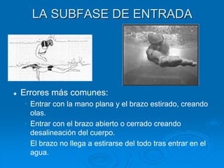 LA SUBFASE DE ENTRADA
 Errores más comunes:
• Entrar con la mano plana y el brazo estirado, creando
olas.
• Entrar con el brazo abierto o cerrado creando
desalineación del cuerpo.
• El brazo no llega a estirarse del todo tras entrar en el
agua.
 