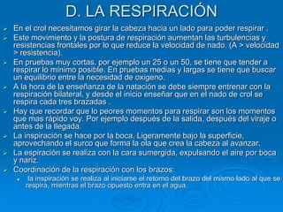 D. LA RESPIRACIÓN
 En el crol necesitamos girar la cabeza hacia un lado para poder respirar .
 Este movimiento y la postura de respiración aumentan las turbulencias y
resistencias frontales por lo que reduce la velocidad de nado. (A > velocidad
> resistencia).
 En pruebas muy cortas, por ejemplo un 25 o un 50, se tiene que tender a
respirar lo mínimo posible. En pruebas medias y largas se tiene que buscar
un equilibrio entre la necesidad de oxigeno.
 A la hora de la enseñanza de la natación se debe siempre entrenar con la
respiración bilateral, y desde el inicio enseñar que en el nado de crol se
respira cada tres brazadas .
 Hay que recordar que lo peores momentos para respirar son los momentos
que mas rápido voy. Por ejemplo después de la salida, después del viraje o
antes de la llegada.
 La inspiración se hace por la boca. Ligeramente bajo la superficie,
aprovechando el surco que forma la ola que crea la cabeza al avanzar.
 La espiración se realiza con la cara sumergida, expulsando el aire por boca
y nariz.
 Coordinación de la respiración con los brazos:
 la inspiración se realiza al iniciarse el retorno del brazo del mismo lado al que se
respira, mientras el brazo opuesto entra en el agua.
 