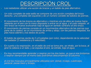 DESCRIPCIÓN CROL
 Los nadadores utilizan una acción de brazos y un batido de pies alternativo.
 Un ciclo completo de este estilo se compone de una acción completa del brazo
derecho, una completa del izquierdo y de un número variable de batidos de piernas.
 El movimiento de los brazos es alternativo y mientras uno de ellos se mueve hacia
adelante por el aire con la mano dispuesta a entrar en el agua, y el codo relajado, el
otro brazo se mueve avanzando bajo el agua en sentido contrario al otro brazo.
 El movimiento de piernas consiste en un movimientos alternativo de las piernas que
parte de la cadera, en un movimiento de arriba y abajo, con las piernas relajadas, los
pies hacia adentro y los dedos de punta.
 El batido de piernas oscila de 2 a 6 patadas (por ciclo), dependiendo de la velocidad
del nadador (2 resistencia y 6 velocidad).
 En cuanto a la respiración, en el estilo de crol se toma aire, se inhala, por la boca, al
girar la cabeza a un lado, y se expulsa el aire, se exhala, bajo el agua.
 Es muy recomendable aprender a respirar por los dos lados, ya que si nos limitamos
a respirar siempre por el mismo lado podríamos descompensar la columna.
 el crol los músculos principalmente utilizados son: dorsal, tríceps, cuádriceps,
pectoral, psoas iliaco y bíceps.
 