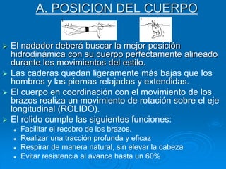 A. POSICION DEL CUERPO
 El nadador deberá buscar la mejor posición
hidrodinámica con su cuerpo perfectamente alineado
durante los movimientos del estilo.
 Las caderas quedan ligeramente más bajas que los
hombros y las piernas relajadas y extendidas.
 El cuerpo en coordinación con el movimiento de los
brazos realiza un movimiento de rotación sobre el eje
longitudinal (ROLIDO).
 El rolido cumple las siguientes funciones:
 Facilitar el recobro de los brazos.
 Realizar una tracción profunda y eficaz
 Respirar de manera natural, sin elevar la cabeza
 Evitar resistencia al avance hasta un 60%
 