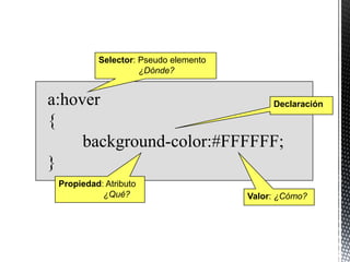 Selector: Pseudo elemento
                    ¿Dónde?


a:hover                     Declaración

{
     background-color:#FFFFFF;
}
 Propiedad: Atributo
           ¿Qué?                      Valor: ¿Cómo?
 
