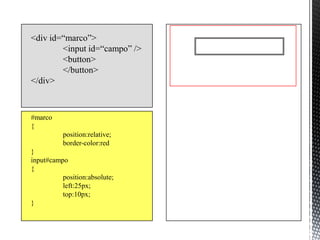 <div id=“marco”>
        <input id=“campo” />
        <button>
        </button>
</div>



#marco
{
          position:relative;
          border-color:red
}
input#campo
{
          position:absolute;
          left:25px;
          top:10px;
}
 