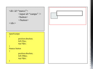 <div id=“marco”>
        <input id=“campo” />
        <button>
        </button>
</div>



input#campo
{
          position:absolute;
          left:25px;
          top:10px;
}
#marco button
{
          position:absolute;
          left:100px;
          top:10px;
}
 