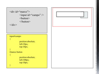 <div id=“marco”>
        <input id=“campo” />
        <button>
        </button>
</div>



input#campo
{
          position:absolute;
          left:10px;
          top:10px;
}
#marco button
{
          position:absolute;
          left:100px;
          top:10px;
}
 
