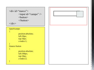 <div id=“marco”>
        <input id=“campo” />
        <button>
        </button>
</div>
input#campo
{
          position:absolute;
          left:10px;
          top:10px;
          z-index:1;
}
#marco button
{
          position:absolute;
          left:100px;
          top:10px;
          z-index:2;
}
 