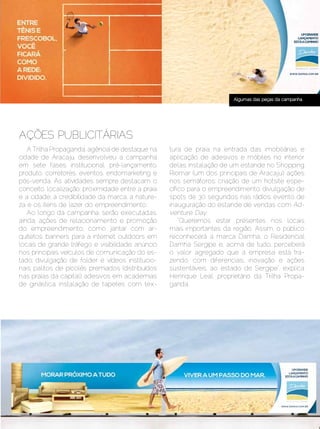 Algumas das peças da campanha




 AÇÕES PUBLICITÁRIAS
    A Trilha Propaganda, agência de destaque na     tura de praia na entrada das imobiliárias e
 cidade de Aracaju, desenvolveu a campanha          aplicação de adesivos e móbiles no interior
 em sete fases: institucional, pré-lançamento,      delas; instalação de um estande no Shopping
 produto, corretores, eventos, endomarketing e      Riomar (um dos principais de Aracaju); ações
 pós-venda. As atividades sempre destacam o         nos semáforos; criação de um hotsite espe-
 conceito, localização, proximidade entre a praia   cífico para o empreendimento; divulgação de
 e a cidade, a credibilidade da marca, a nature-    spots de 30 segundos nas rádios; evento de
 za e os itens de lazer do empreendimento.          inauguração do estande de vendas com Ad-
    Ao longo da campanha, serão executadas,         venture Day.
 ainda, ações de relacionamento e promoção              “Queremos estar presentes nos locais
 do empreendimento, como jantar com ar-             mais importantes da região. Assim, o público
 quitetos; banners para a internet; outdoors em     reconhecerá a marca Damha, o Residencial
 locais de grande tráfego e visibilidade; anúncio   Damha Sergipe e, acima de tudo, perceberá
 nos principais veículos de comunicação do es-      o valor agregado que a empresa está tra-
 tado; divulgação de folder e vídeos institucio-    zendo, com diferenciais, inovação e ações
 nais; palitos de picolés premiados (distribuídos   sustentáveis, ao estado de Sergipe”, explica
 nas praias da capital); adesivos em academias      Henrique Leal, proprietário da Trilha Propa-
 de ginástica; instalação de tapetes com tex-       ganda.




Dezembro 2012 | Janeiro 2013	                                                          Estilo Damha | 11
 