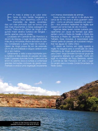 E
           m meio à aridez e ao calor esta-            com imensa diversidade de animais.
           fante do Alto Sertão Sergipano, o               Essas rochas, com até 50 m de altura, têm
           Velho Chico desenhou, com a sua             cerca de 60 mil anos e ainda guardam vestí-
           imensidão de águas esverdea-                gios – como as pinturas rupestres, por exem-
das, um vale profundo que se tornou uma                plo – dos primeiros habitantes da região, que
das mais imponentes e belas paisagens do               viveram por lá há mais de oito mil anos.
mundo. Trata-se do Cânion de Xingó, o se-                  Algumas delas levam nomes curiosos, prin-
gundo maior atrativo turístico de Sergipe –            cipalmente por causa do formato que apre-
perde, apenas, para as praias.                         sentam, como a Pedra do Gavião, o Morro dos
   Localizado em Canindé de São Francisco, a           Macacos, a Pedra do Japonês e a Gruta do
213 km de Aracaju, o lugar recebe, diariamente,        Talhado. Esse, inclusive, é responsável pela
mais de 1,5 mil turistas vindos de todos os can-       melhor parte do passeio: ali é possível mergu-
tos. Considerado o quinto maior do mundo, o            lhar nas águas do Velho Chico.
Cânion de Xingó possui 65 km de extensão,                  O cânion se formou em 1995, quando a
170 m de profundidade e largura variável entre         região foi alagada para a construção da Usina
50 e 300 metros.                                       Hidrelétrica de Xingó, atualmente administrada
   Geralmente, a visita a esse importante pon-         pela Chesf. Xingó também foi rota do grupo de
to turístico é feita através do passeio de cata-       cangaceiros liderado por Lampião, morto em
marã. O passeio dura três horas. O percurso de         1938 no município de Poço Redondo, vizinho
18 km rio adentro leva os turistas a contemplar        a Canindé de São Francisco. Em 2011, o lugar
grandes formações rochosas de granito aver-            foi cenário para a novela Cordel Encantado, da
melhado e cinza e uma vegetação exuberante,            Rede Globo.




             O Cânion do São Francisco é formado por
          paredões rochosos com mais de 60 mil anos

Dezembro 2012 | Janeiro 2013	                                                            Estilo Damha | 13
 
