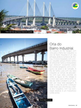 Ponte João Alves, liga Aracaju à Barra dos Coqueiros




                                                                               Orla do
                                                                               Bairro Industrial
                                                                               Às margens do Rio Sergipe, com
                                                                               vista para a Barra dos Coqueiros, a
                                                                               orla do Bairro Industrial é um dos
                                                                               principais atrativos turísticos de Ara-
                                                                               caju. O local é equipado com ciclo-
                                                                               via, calçadão, parque infantil, centro
                                                                               de artesanato, bares e restaurantes,
                                                                               que oferecem excelentes pratos
                                                                               da culinária sergipana, como a mo-
                                                                               queca de peixe e de camarão. A
                                                                               Ilha de Santa Luzia com seu belo
                                                                               coqueiral, as canoas de pescado-
                                                                               res com suas velas coloridas ao
                                                                               vento, as águas do Rio Sergipe e
                                                                               a brisa que sopra refrescando os
                                                                               dias de verão convidam a um pas-
                                                                               seio por essa bela paisagem. À
                                                                               noite, a vista da ponte Construtor
                                                                               João Alves, que une Aracaju a Bar-
                                                                               ra dos Coqueiros, com sua ilumi-
                                                                               nação especial, é um maravilhoso
                                                                               cartão postal..



                                                          Orla do Bairro Industrial



Dezembro 2012 | Janeiro 2013	                                                                             Estilo Damha | 17
 