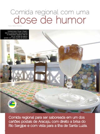 Comida regional com uma
               dose de humor
       Fotos: Márcia Pacheco


     Sobremesa Moça Virgem
  Esta é a sobremesa mais procurada
     no restaurante Caçarola. Trata-se
            de um sorvete de tapioca,
servido com calda quente de banana.




       Comida regional para ser saboreada em um dos
       cartões postais de Aracaju, com direito a brisa do
       Rio Sergipe e com vista para a Ilha de Santa Luzia.
 Dezembro 2012 | Janeiro 2013	                          Estilo Damha | 19
 