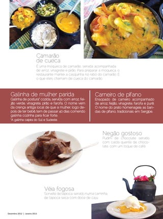 Camarão
                            de cueca
                            É uma moqueca de camarão, servida acompanhada
                            de arroz, vinagrete e pirão. Para preparar a moqueca, o
                            restaurante mantei a casquinha no rabo do camarão. É
                            o que eles chamam de cueca do camarão.



  Galinha de mulher parida                                        Carneiro de pífano
  Galinha de postura* cozida, servida com arroz, fei-             Ensopado de carneiro acompanhado
  jão verde, vinagrete, pirão e farofa. O nome vem                de arroz, feijão, vinagrete, farofa e purê.
  da crença antiga local de que a mulher, logo de-                O nome do prato homenageia as ban-
  pois de ter bebê, tem de passar 40 dias comendo                 das de pífano, tradicionais em Sergipe.
  galinha cozinha para ficar forte.
  *A galinha caipira do Sul e Sudeste.



                                                                       Negão gostoso
                                                                       Pudim de chocolate servido
                                                                       com calda quente de choco-
                                                                       late, com um toque de café.




                                 Véia fogosa
                                 Sorvete de tapioca, servido numa caminha
                                 de tapioca seca com doce de caju.



Dezembro 2012 | Janeiro 2013	                                                                    Estilo Damha | 21
 