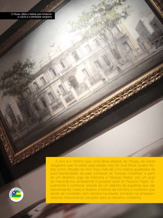 ESPECIAL SERGIPE

   O Museu utiliza a história para fortalecer
        a cultura e a identidade sergipana




                                               E isso é o mínimo que você deve esperar do Museu da Gente
                                           Sergipana, que foi eleito pela edição 2013 do Guia Brasil Quatro Ro-
                                           das como “Atração do Ano”. Nos mais de 2 mil metros quadrados de
                                           pura interatividade, dá para conhecer as “Nossas Coisinhas” a partir
                                           de um dinâmico jogo de memória, e “Nossas Festas”, por um jogo
                                           do macacão (ou amarelinha). É possível vestir os “Nossos Trajes” vir-
                                           tualmente e conhecer, através de um labirinto de espelhos que vão
                                           desvendando vozes e objetos, a história de homens e mulheres que,
                                           diante de condições nem sempre favoráveis, tornaram-se empreen-
                                           dedores improvisando soluções para os desafios cotidianos.



26 | Estilo Damha	                                                                          Dezembro 2012 | Janeiro 2013
 