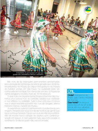 É importante um povo possuir um lugar que
             guarde suas características. Reforça a autoestima




    São mais de 15 exposições permanentes apresentadas
pela utilização de tecnologia de última geração que, no Brasil,
encontramos no Museu da Língua Portuguesa e no Museu
do Futebol, ambos em São Paulo. Tal qualidade pode ser
mensurada em visitação. Em menos de um ano, o Museu da            Útil
Gente Sergipana recebeu mais de 70 mil pessoas.
                                                                          Avenida Ivo do
    “O que mais me orgulha nesse Museu é que ele não mu-
                                                                  Prado, 398, Centro Histórico
mifica uma cultura, mas, ao contrário, celebra sua vitalidade
                                                                  de Aracaju
e sua latência na realidade. Tudo o que está aqui é cultura
                                                                              De terça a
viva, e ainda bastante pulsante nas ruas de Sergipe”, afirma
                                                                  sexta das 10h às 17h e de
Marcello Dantas, curador do Museu.
                                                                  10h às 16h nos sábados,
     A experiência supera o conhecimento transbordando em
                                                                  domingos e feriados.
respeito. Respeito por essa reunião de histórias de gente que
fez e continua fazendo. Talvez por isso ele não seja estático,
não se mostre numa coleção de objetos com contextua-
lização em placas. E nem poderia! Tudo aqui tem coração e
sentimento. E não há quem não saia encantado.


Dezembro 2012 | Janeiro 2013	                                                     Estilo Damha | 27
 