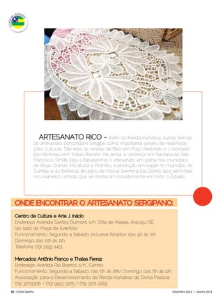 Além da Renda Irlandesa, outras formas
                 de artesanato consolidam Sergipe como importante celeiro de manifesta-
                 ções culturais. São elas: as rendas de Bilro em Poço Redondo e o bordado
                 tipo Richelieu em Tobias Barreto. Há, ainda, a cerâmica em Santana do São
                 Francisco, Simão Dias e Itabaianinha; o artesanato em palha nos municípios
                 de Brejo Grande, Pacatuba e Pirambu; a produção em papel no município de
                 Cumbe; e as bonecas de pano de Nossa Senhora das Dores. Isso sem falar
                 nos inúmeros artistas que se destacam isoladamente em todo o Estado.




   ONDE ENCONTRAR O ARTESANATO SERGIPANO:
   Centro de Cultura e Arte J. Inácio
   Endereço: Avenida Santos Dumont, s/n, Orla de Atalaia, Aracaju-SE
   (ao lado da Praça de Eventos)
   Funcionamento: Segunda a Sábado, inclusive feriados: das 9h às 21h
   Domingo: das 15h às 21h
   Telefone: (79) 3255-1413

   Mercados: Antônio Franco e Thales Ferraz
   Endereço: Avenida Rio Branco, s/n°, Centro.
   Funcionamento: Segunda a Sábado, das 6h às 18h/ Domingo: das 6h às 12h.
   Associação para o Desenvolvimento da Renda Irlandesa de Divina Pastora
   (79) 32711306 / (79) 9913-3275 / (79) 3271-1289
30 | Estilo Damha	                                                                 Dezembro 2012 | Janeiro 2013
 
