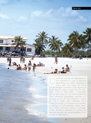 Praia do Saco




                                C
                                        oqueirais, montes de areia branca e
                                        mar verdinho é o que é visto em
                                        abundância por quem desbrava a
                                        maior parte das praias do Litoral
                                Sul de Sergipe, composto pelas águas de
                                Abaís, Praia do Saco, Caueira, Ilha do Sos-
                                sego, Pontal e Terra Caída. A impressão
                                que se tem é que ao Sol as formações de
                                areia sutilmente organizadas parecem um
                                acúmulo de pó de ouro reluzente. Talvez
                                por isso a região seja conhecida como
                                Costa das Dunas. Se você procura conforto
                                e sossego, as três primeiras praias ofere-
                                cem melhor estrutura turística e, principal-
                                mente, durante a semana, em período de
                                baixa temporada, são quase desertas. É um
                                so-nho a cada trecho.

Dezembro 2012 | Janeiro 2013	                                     Estilo Damha | 35
 
