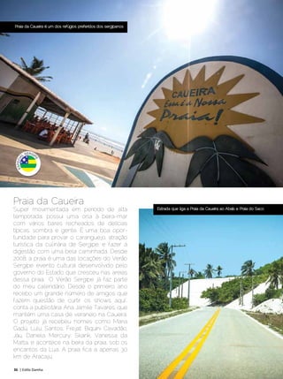 Praia da Caueira é um dos refúgios preferidos dos sergipanos




Praia da Caueira
Super movimentada em período de alta                           Estrada que liga a Praia da Caueira ao Abaís e Praia do Saco

temporada, possui uma orla à beira-mar
com vários bares recheados de delícias
típicas, sombra e gente. É uma boa opor-
tunidade para provar o caranguejo, atração
turística da culinária de Sergipe, e fazer a
digestão com uma bela caminhada. Desde
2008, a praia é uma das locações do Verão
Sergipe, evento cultural desenvolvido pelo
governo do Estado que cresceu nas areias
dessa praia. “O Verão Sergipe já faz parte
do meu calendário. Desde o primeiro ano
recebo um grande número de amigos que
fazem questão de curtir os shows aqui”,
conta a publicitária Ana Jamile Tavares, que
mantém uma casa de veraneio na Caueira.
O projeto já recebeu nomes como Maria
Gadú, Lulu Santos, Frejat, Biquíni Cavadão,
Jáu, Daniela Mercury, Skank, Vanessa da
Matta, e acontece na beira da praia, sob os
encantos da Lua. A praia fica a apenas 30
km de Aracaju.

36 | Estilo Damha	                                                                               Dezembro 2012 | Janeiro 2013
 