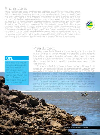 Praia do Abaís
Muito frequentada pelos amantes dos esportes aquáticos por conta das ondas
fortes, a praia do Abaís fica a cerca de 10 km da praia do Saco, ao norte. Surf,
Kite Surf, Bodyboard e até Sandboard (deslizamento sobre as dunas com auxílio
de prancha) são frequentemente vistos no local. Mas Abaís não atende somente
áqueles que se interessam por esportes um tanto quanto radicais, por assim dizer.
A Lagoa dos Tambaquis, popularmente chamada de Lagoa Azul, oferece um
delicioso mergulho de flutuação entre os enormes peixes presentes nos quase
20 km de extensão de água doce e translúcida. É o ponto alto de contato com a
natureza, já que os peixes, extremamente dóceis mesmo alguns tendo até 40 kg,
podem ser alimentados pelos turistas que estão mergulhando. Aproveite o pas-
seio e deguste as receitas típicas da região oferecidas no restaurante local.




                                Praia do Saco
                                   Rodeada por Mata Atlântica, a praia de água morna e calma
                                fica a cerca de 70 km de Aracaju e é uma das quatro praias do
                                Nordeste a compor a lista das 100 mais belas praias do mundo,
  Útil                          segundo a publicação francesa Grands Voyageurs. Para a felici-
                                dade dos jesuítas, foi aqui que eles desembarcaram, pela primeira
  O acesso a qualquer
                                vez, em 1575.
  uma das praias pode
                                    A dica imperdível é conhecer a Ponta do Saco. O local é ba-
  ser feito através da
                                nhado, de um lado, pelo Rio Real do outro, pelo mar. Curta um bom
  BR-101, para quem
                                mergulho e aproveite as delícias preparadas por Nil, proprietário do
  vem de fora, ou pela
                                bar que abastece o local. “Nossa moqueca de aratu é imperdível,
  ponte Joel Silveira, no
                                modéstia à parte. Não há turista que se arrependa. Aos que não
  fim da Rodovia dos
                                gostam muito de arriscar, sugiro a moqueca de peixe”, indica.
  Náufragos, para quem
                                    O pôr do sol também é um espetáculo à parte. Aqui, a natureza
  está em Aracaju.
                                parece preparar um balé protagonizado pelo Sol, acompanhado
                                das nuvens em pas de deux com a Lua. Vale a pena contratar um
                                buggy e assistir ao show de cima das dunas.




                                                                   Praia do Saco une beleza e calmaria


Dezembro 2012 | Janeiro 2013	                                                                   Estilo Damha | 37
 