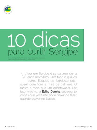 10 curtir Sergipe
     para
          dicas
     Texto: Rodrigo Rocha / A Gente Viaja / Comunica Assessoria
     Fotos: Kadydja Albuquerque / A Gente Viaja




                         V    iver em Sergipe é se surpreender a
                              cada momento. Tem tudo o que os
                               outros Estados do Nordeste pos-
                        suem com tom a mais de calmaria. O
                        turista é meio que um desbravador. Por
                        isso mesmo, a Estilo Damha separou 10
                        coisas que você não pode deixar de fazer
                        quando estiver no Estado.




38 | Estilo Damha	                                                Dezembro 2012 | Janeiro 2013
 